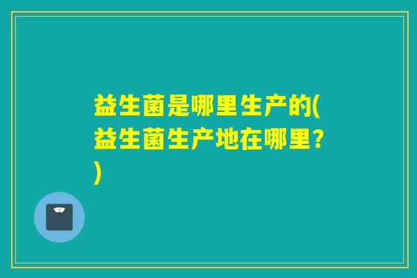 益生菌是哪里生产的(益生菌生产地在哪里？)