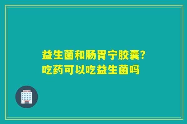 益生菌和肠胃宁胶囊？吃药可以吃益生菌吗