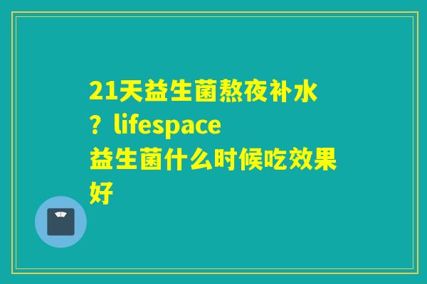 21天益生菌熬夜补水？lifespace益生菌什么时候吃效果好