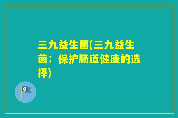 三九益生菌(三九益生菌:保护肠道健康的选择) 三九益生菌(三九益生菌:保护肠道健康的选择)