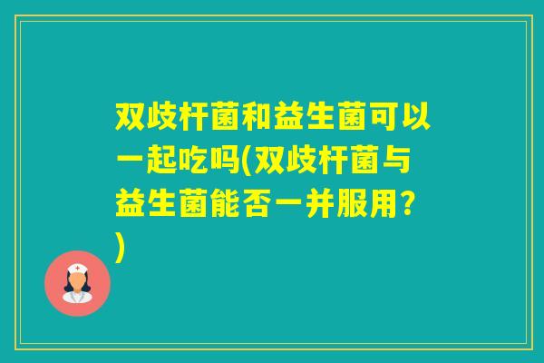 双歧杆菌和益生菌可以一起吃吗(双歧杆菌与益生菌能否一并服用？)