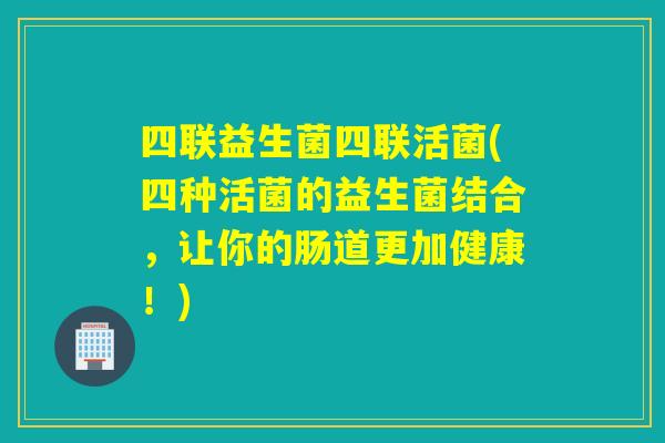 四联益生菌四联活菌(四种活菌的益生菌结合,让你的肠道更加健康!) 四联益生菌四联活菌(四种活菌的益生菌结合,让你的肠道更加健康!)