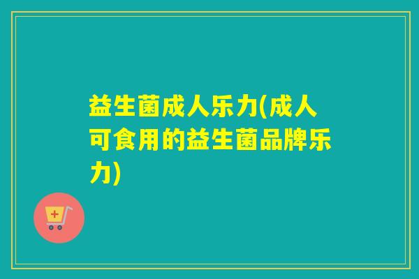 益生菌成人乐力(成人可食用的益生菌品牌乐力) 益生菌成人乐力(成人可食用的益生菌品牌乐力)
