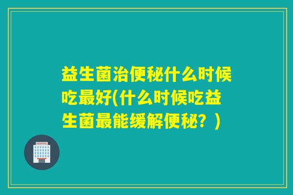 益生菌什么时候吃好(什么时候吃益生菌能缓解？)