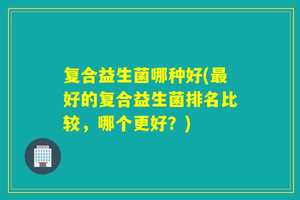复合益生菌哪种好(好的复合益生菌排名比较,哪个更好?) 复合益生菌哪种好(好的复合益生菌排名比较,哪个更好?)