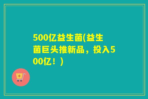 500亿益生菌(益生菌巨头推新品,投入500亿!) 500亿益生菌(益生菌巨头推新品,投入500亿!)