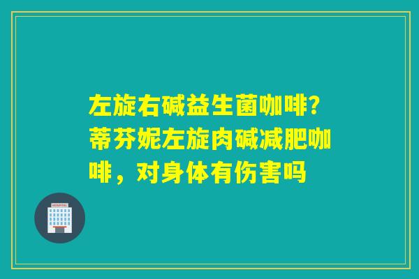 左旋右碱益生菌咖啡?蒂芬妮左旋肉碱咖啡,对身体有伤害吗 左旋右碱益生菌咖啡?蒂芬妮左旋肉碱咖啡,对身体有伤害吗
