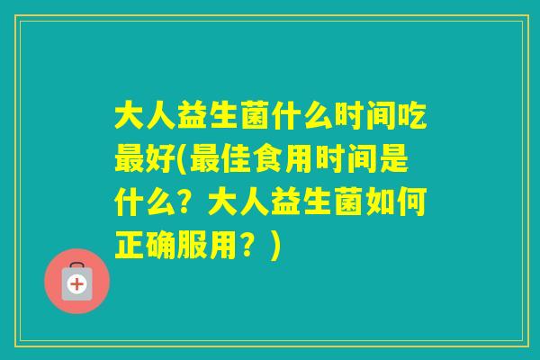 大人益生菌什么时间吃好(佳食用时间是什么？大人益生菌如何正确服用？)