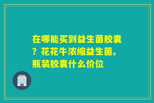 在哪能买到益生菌胶囊？花花牛浓缩益生菌。瓶装胶囊什么价位