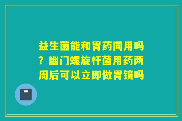 益生菌能和胃药同用吗？幽门螺旋杆菌用药两周后可以立即做胃镜吗