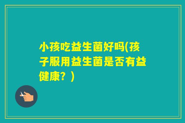 小孩吃益生菌好吗(孩子服用益生菌是否有益健康?) 小孩吃益生菌好吗(孩子服用益生菌是否有益健康?)