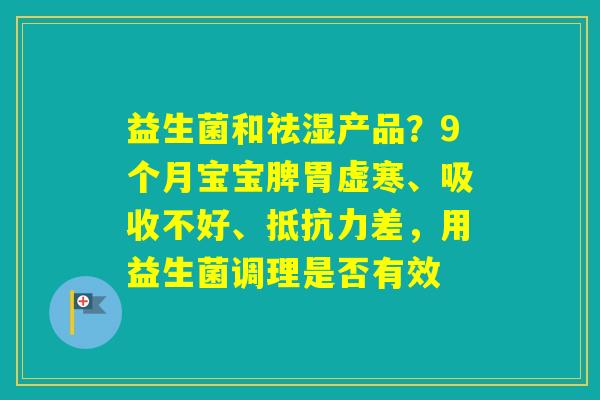 益生菌和祛湿产品？9个月宝宝脾胃虚寒、吸收不好、差，用益生菌调理是否有效