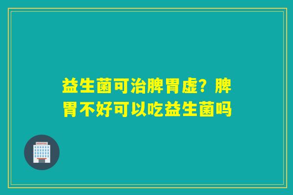 益生菌可脾胃虚？脾胃不好可以吃益生菌吗