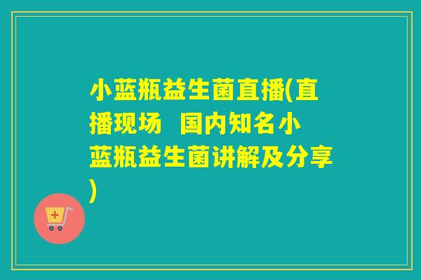 小蓝瓶益生菌直播(直播现场  国内知名小蓝瓶益生菌讲解及分享)