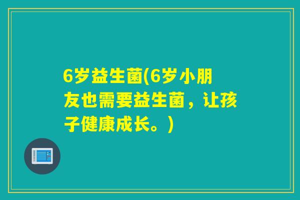 6岁益生菌(6岁小朋友也需要益生菌，让孩子健康成长。)