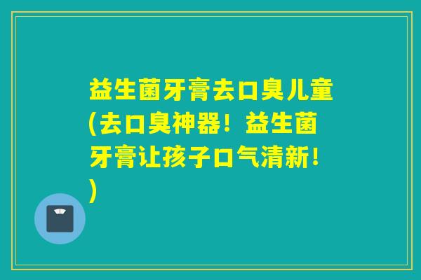 益生菌牙膏去儿童(去神器！益生菌牙膏让孩子口气清新！)