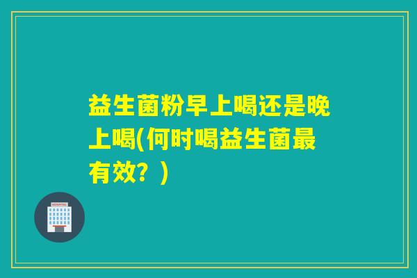 益生菌粉早上喝还是晚上喝(何时喝益生菌有效?) 益生菌粉早上喝还是晚上喝(何时喝益生菌有效?)