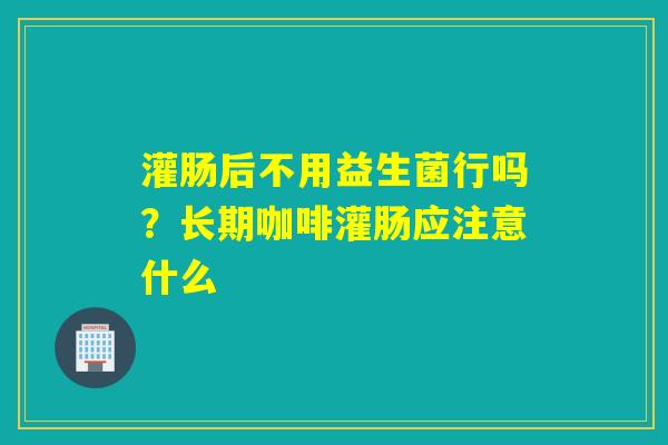 灌肠后不用益生菌行吗？长期咖啡灌肠应注意什么