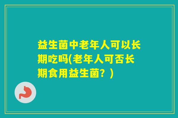 益生菌中老年人可以长期吃吗(老年人可否长期食用益生菌?) 益生菌中老年人可以长期吃吗(老年人可否长期食用益生菌?)