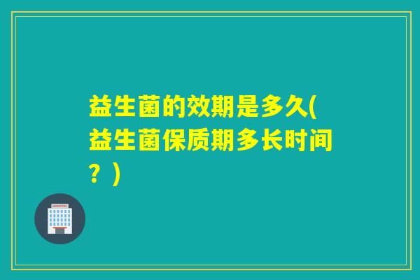 益生菌的效期是多久(益生菌保质期多长时间？)