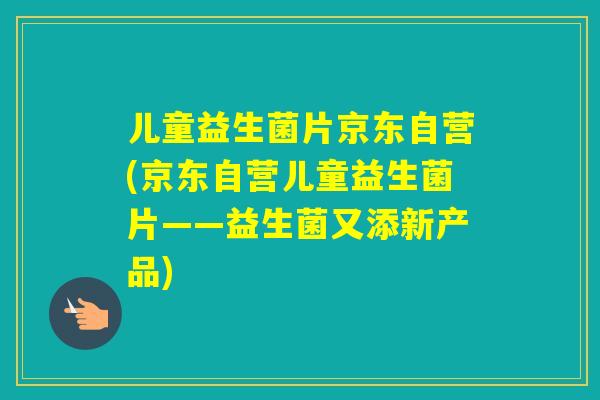 儿童益生菌片京东自营(京东自营儿童益生菌片——益生菌又添新产品) 儿童益生菌片京东自营(京东自营儿童益生菌片——益生菌又添新产品)