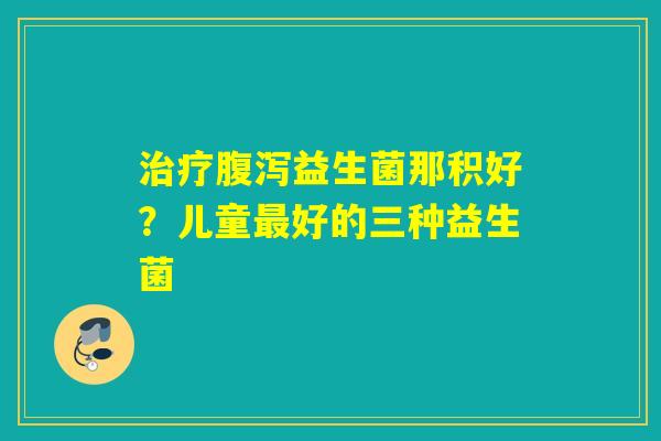 益生菌那积好?儿童好的三种益生菌 益生菌那积好?儿童好的三种益生菌
