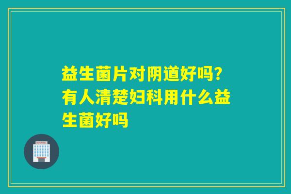 益生菌片对好吗？有人清楚用什么益生菌好吗