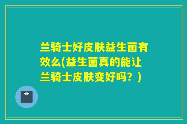 兰骑士好益生菌有效么(益生菌真的能让兰骑士变好吗？)