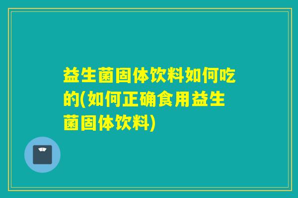 益生菌固体饮料如何吃的(如何正确食用益生菌固体饮料)