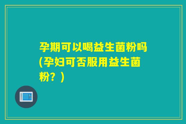 孕期可以喝益生菌粉吗(孕妇可否服用益生菌粉？)
