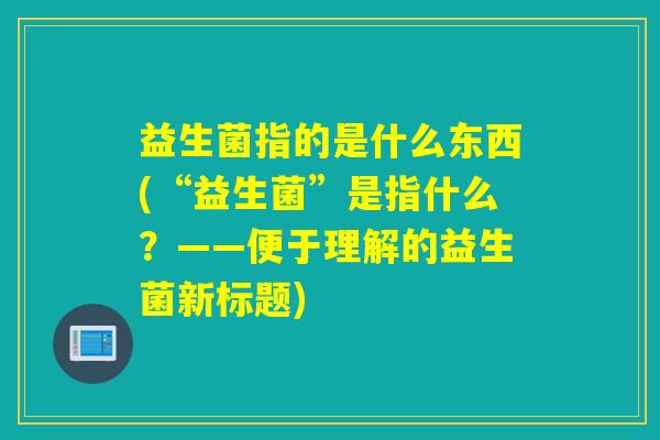 益生菌指的是什么东西(“益生菌”是指什么？——便于理解的益生菌新标题)