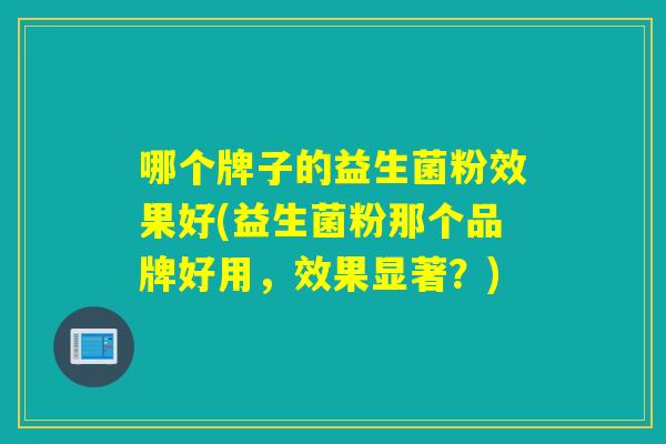 哪个牌子的益生菌粉效果好(益生菌粉那个品牌好用，效果显著？)