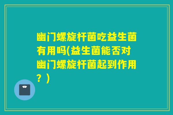 幽门螺旋杆菌吃益生菌有用吗(益生菌能否对幽门螺旋杆菌起到作用？)