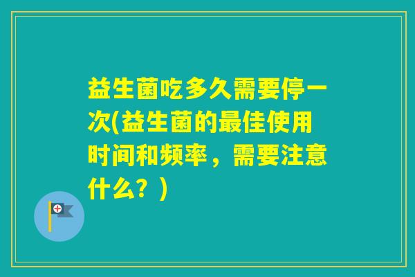 益生菌吃多久需要停一次(益生菌的佳使用时间和频率，需要注意什么？)