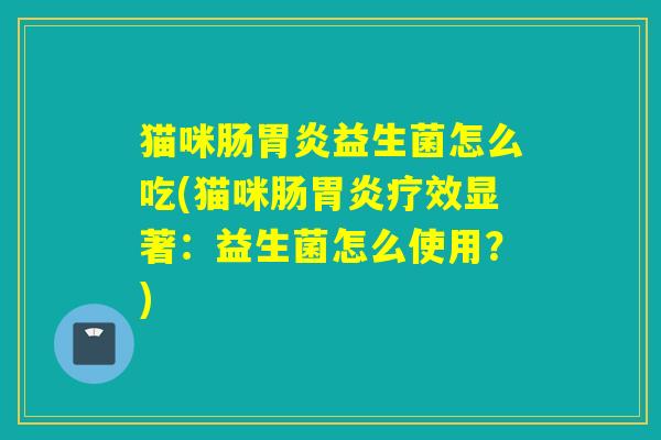 猫咪肠益生菌怎么吃(猫咪肠疗效显著:益生菌怎么使用?) 猫咪肠益生菌怎么吃(猫咪肠疗效显著:益生菌怎么使用?)