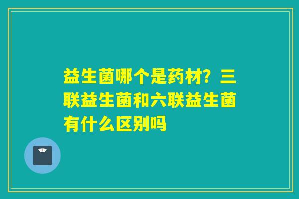 益生菌哪个是药材？三联益生菌和六联益生菌有什么区别吗