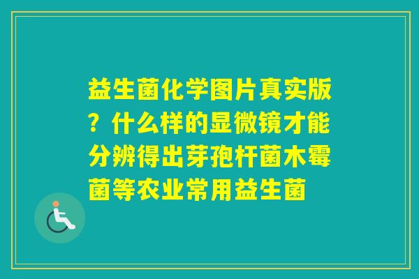 益生菌化学图片真实版?什么样的显微镜才能分辨得出芽孢杆菌木霉菌等农业常用益生菌 益生菌化学图片真实版?什么样的显微镜才能分辨得出芽孢杆菌木霉菌等农业常用益生菌
