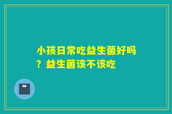 小孩日常吃益生菌好吗？益生菌该不该吃