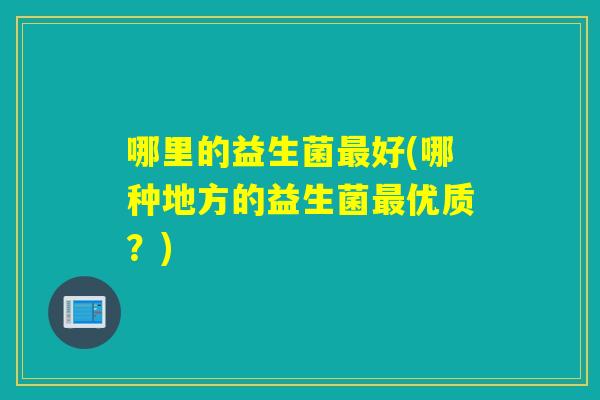 哪里的益生菌好(哪种地方的益生菌优质?) 哪里的益生菌好(哪种地方的益生菌优质?)