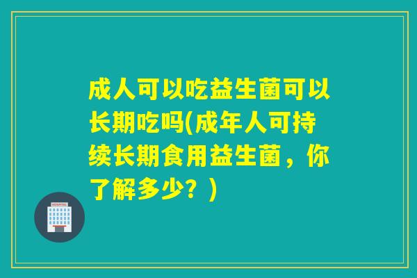 成人可以吃益生菌可以长期吃吗(成年人可持续长期食用益生菌，你了解多少？)