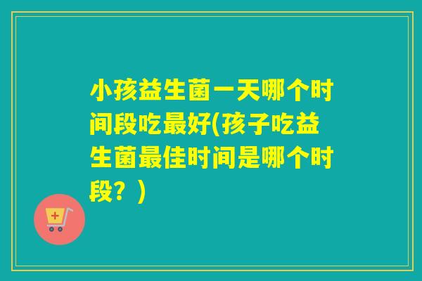 小孩益生菌一天哪个时间段吃好(孩子吃益生菌佳时间是哪个时段？)