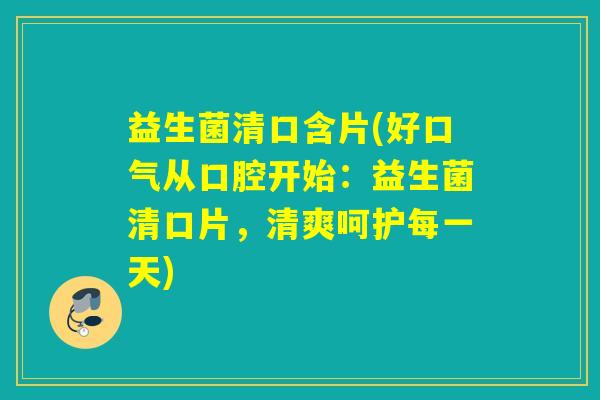 益生菌清口含片(好口气从口腔开始：益生菌清口片，清爽呵护每一天)