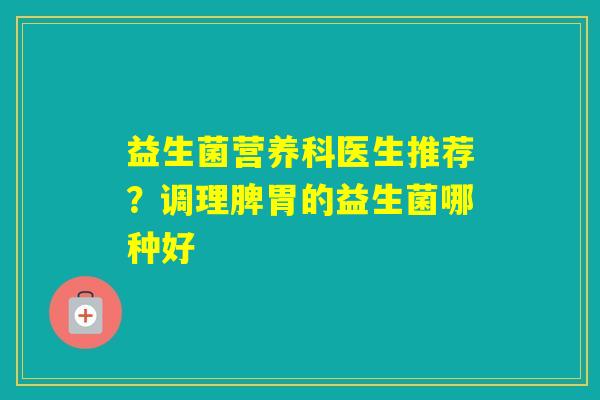 益生菌营养科医生推荐？调理脾胃的益生菌哪种好