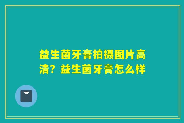 益生菌牙膏拍摄图片高清？益生菌牙膏怎么样
