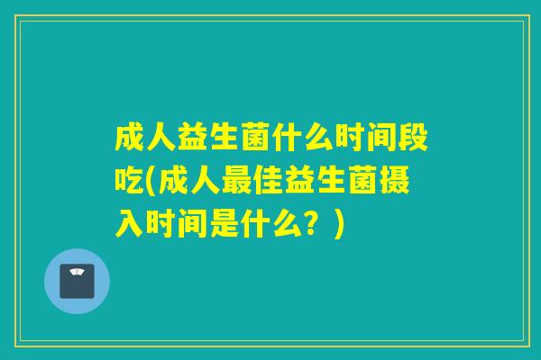 成人益生菌什么时间段吃(成人佳益生菌摄入时间是什么?) 成人益生菌什么时间段吃(成人佳益生菌摄入时间是什么?)
