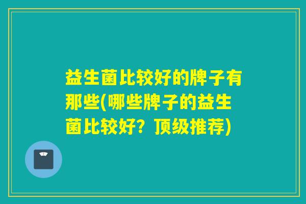 益生菌比较好的牌子有那些(哪些牌子的益生菌比较好?推荐) 益生菌比较好的牌子有那些(哪些牌子的益生菌比较好?推荐)