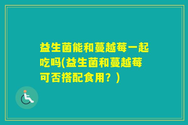 益生菌能和蔓越莓一起吃吗(益生菌和蔓越莓可否搭配食用？)
