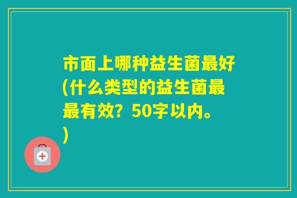 市面上哪种益生菌好(什么类型的益生菌有效?50字以内。) 市面上哪种益生菌好(什么类型的益生菌有效?50字以内。)