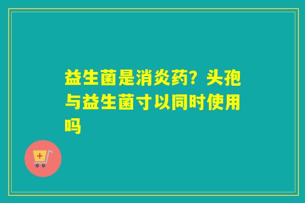 益生菌是药?头孢与益生菌寸以同时使用吗 益生菌是药?头孢与益生菌寸以同时使用吗
