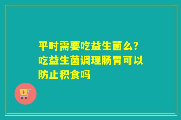 平时需要吃益生菌么？吃益生菌调理肠胃可以防止积食吗
